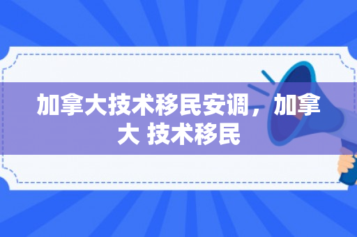 加拿大技术移民安调，加拿大 技术移民