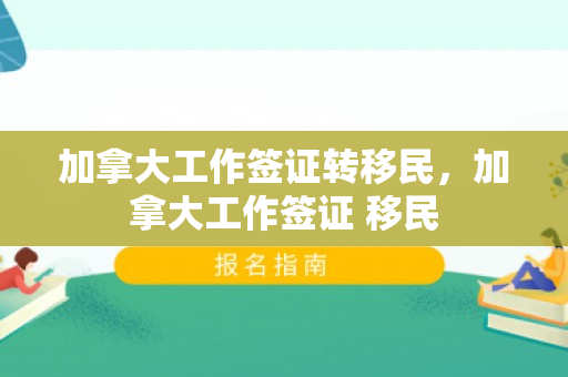 加拿大工作签证转移民，加拿大工作签证 移民