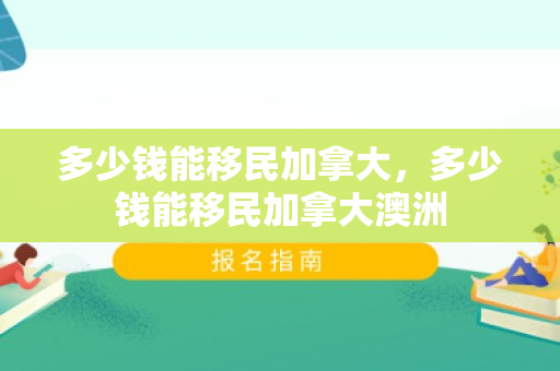 多少钱能移民加拿大，多少钱能移民加拿大澳洲