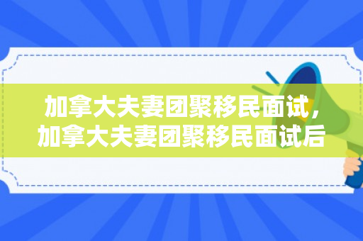 加拿大夫妻团聚移民面试，加拿大夫妻团聚移民面试后等多久