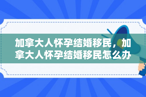 加拿大人怀孕结婚移民，加拿大人怀孕结婚移民怎么办
