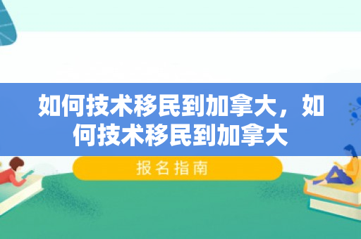 如何技术移民到加拿大，如何技术移民到加拿大