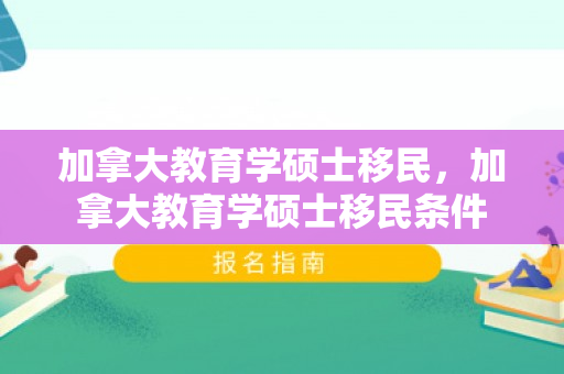 加拿大教育学硕士移民，加拿大教育学硕士移民条件