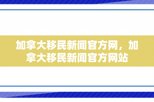 加拿大移民新闻官方网，加拿大移民新闻官方网站