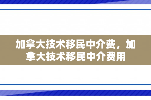 加拿大技术移民中介费，加拿大技术移民中介费用