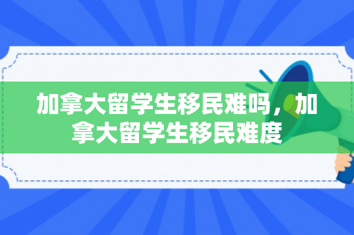 加拿大留学生移民难吗，加拿大留学生移民难度