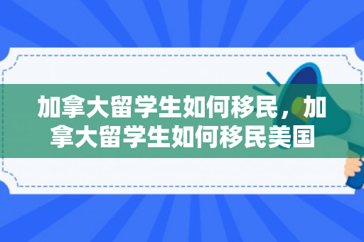 加拿大留学生如何移民，加拿大留学生如何移民美国