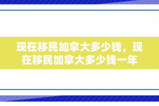 现在移民加拿大多少钱，现在移民加拿大多少钱一年