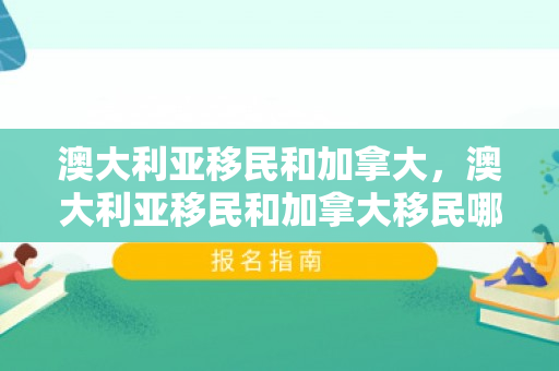 澳大利亚移民和加拿大，澳大利亚移民和加拿大移民哪个好