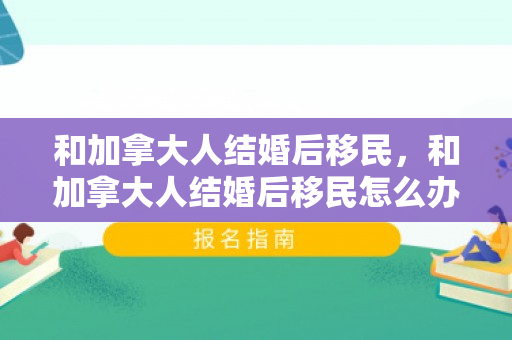 和加拿大人结婚后移民，和加拿大人结婚后移民怎么办