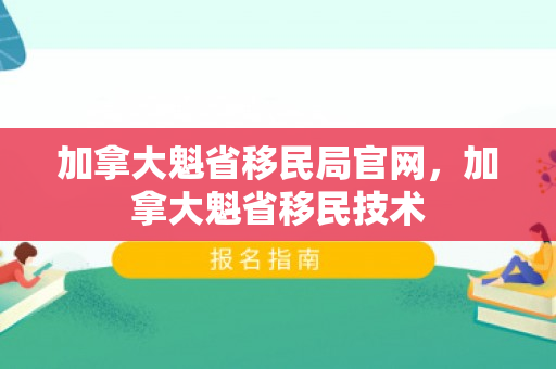 加拿大魁省移民局官网，加拿大魁省移民技术