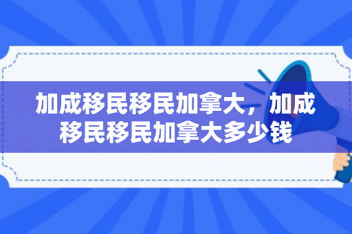 加成移民移民加拿大，加成移民移民加拿大多少钱