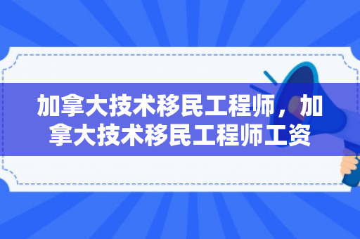 加拿大技术移民工程师，加拿大技术移民工程师工资