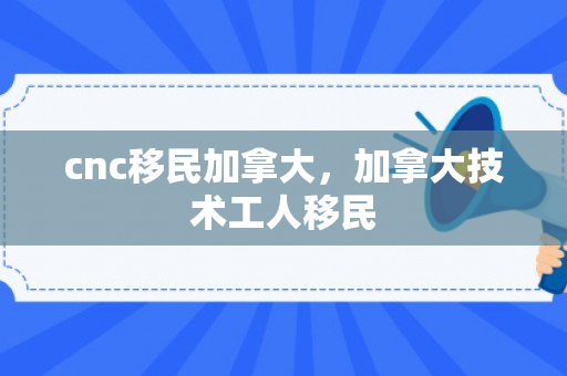 cnc移民加拿大，加拿大技术工人移民