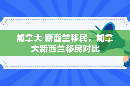 加拿大 新西兰移民，加拿大新西兰移民对比