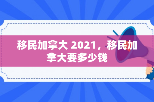 移民加拿大 2021，移民加拿大要多少钱