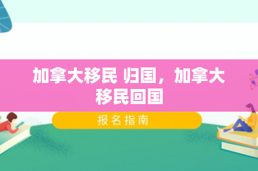 加拿大移民 归国，加拿大移民回国