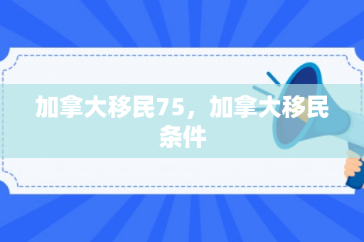 加拿大移民75，加拿大移民条件