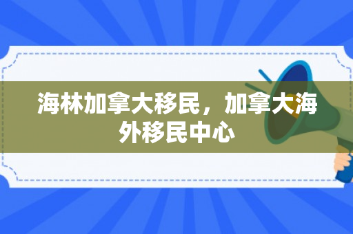 海林加拿大移民，加拿大海外移民中心