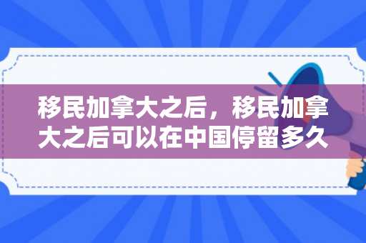 移民加拿大之后，移民加拿大之后可以在中国停留多久