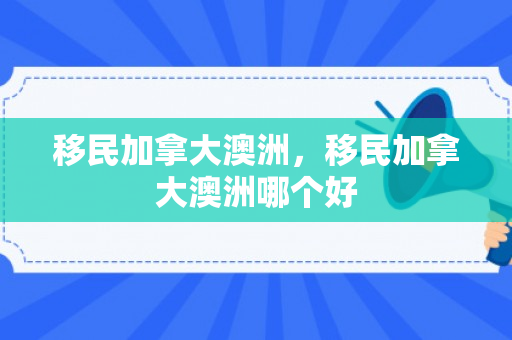 移民加拿大澳洲，移民加拿大澳洲哪个好