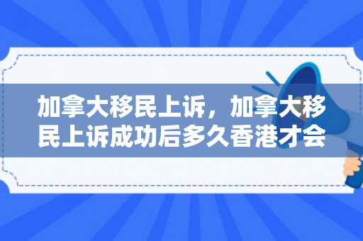 加拿大移民上诉，加拿大移民上诉成功后多久香港才会重新开档案