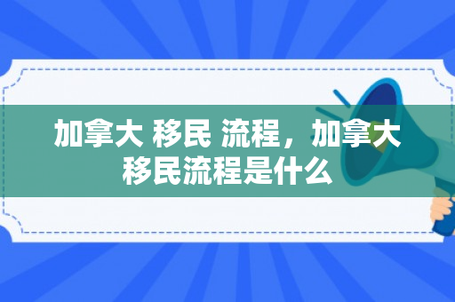 加拿大 移民 流程，加拿大移民流程是什么
