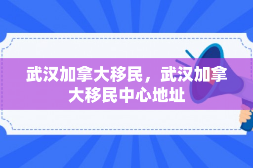 武汉加拿大移民，武汉加拿大移民中心地址