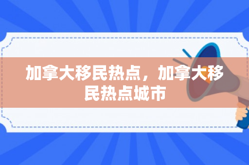 加拿大移民热点，加拿大移民热点城市