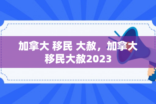 加拿大 移民 大赦，加拿大移民大赦2023