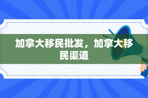 加拿大移民批发，加拿大移民渠道
