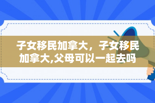 子女移民加拿大，子女移民加拿大,父母可以一起去吗