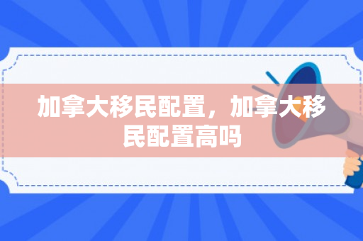 加拿大移民配置，加拿大移民配置高吗