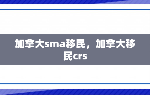 加拿大sma移民，加拿大移民crs