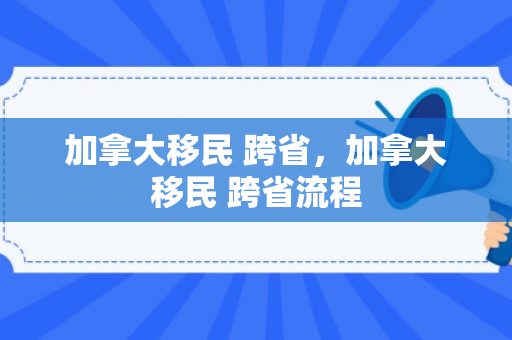 加拿大移民 跨省，加拿大移民 跨省流程