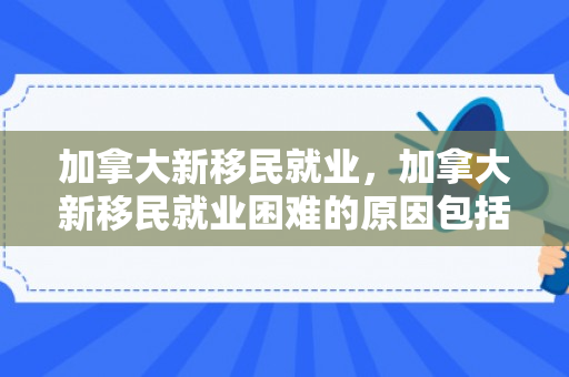 加拿大新移民就业，加拿大新移民就业困难的原因包括