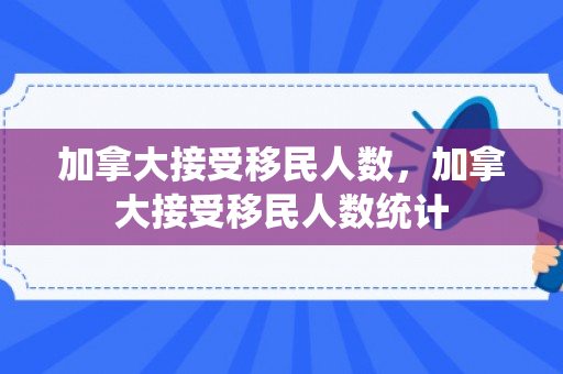加拿大接受移民人数，加拿大接受移民人数统计