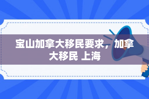 宝山加拿大移民要求，加拿大移民 上海