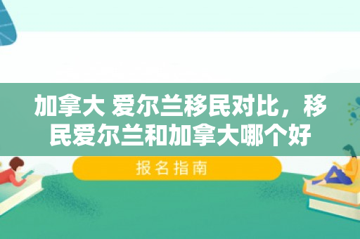 加拿大 爱尔兰移民对比，移民爱尔兰和加拿大哪个好