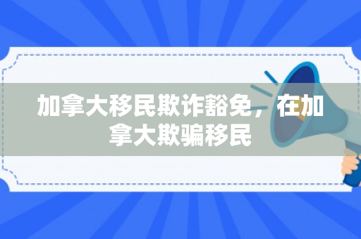 加拿大移民欺诈豁免，在加拿大欺骗移民