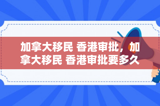 加拿大移民 香港审批，加拿大移民 香港审批要多久