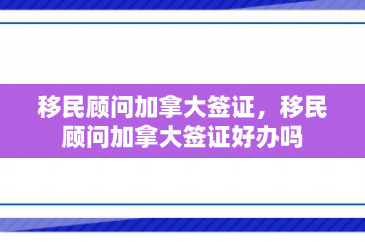 移民顾问加拿大签证，移民顾问加拿大签证好办吗