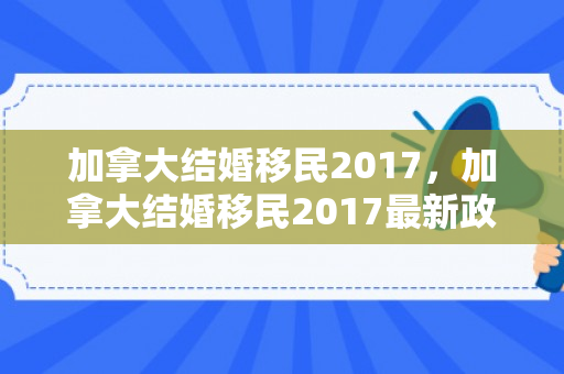加拿大结婚移民2017，加拿大结婚移民2017最新政策