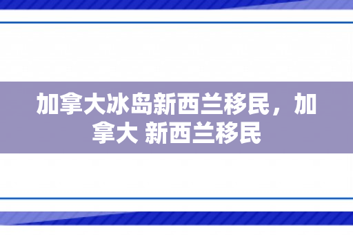 加拿大冰岛新西兰移民，加拿大 新西兰移民
