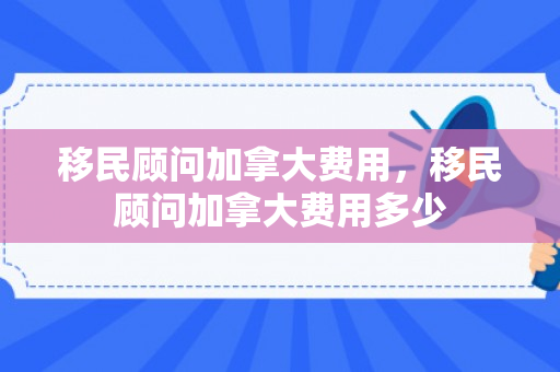移民顾问加拿大费用，移民顾问加拿大费用多少