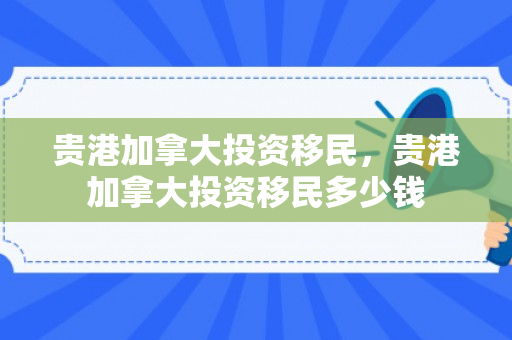 贵港加拿大投资移民，贵港加拿大投资移民多少钱
