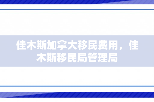 佳木斯加拿大移民费用，佳木斯移民局管理局