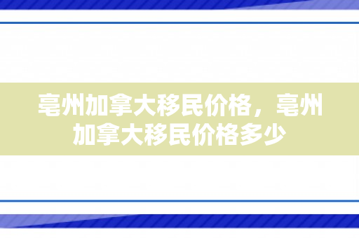 亳州加拿大移民价格，亳州加拿大移民价格多少