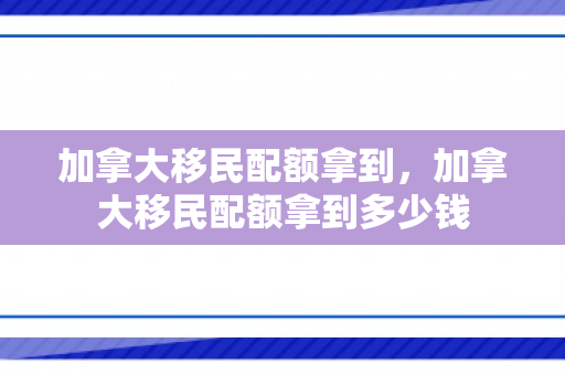 加拿大移民配额拿到，加拿大移民配额拿到多少钱