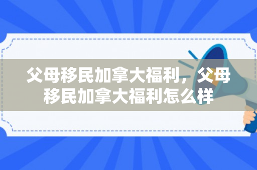 父母移民加拿大福利，父母移民加拿大福利怎么样